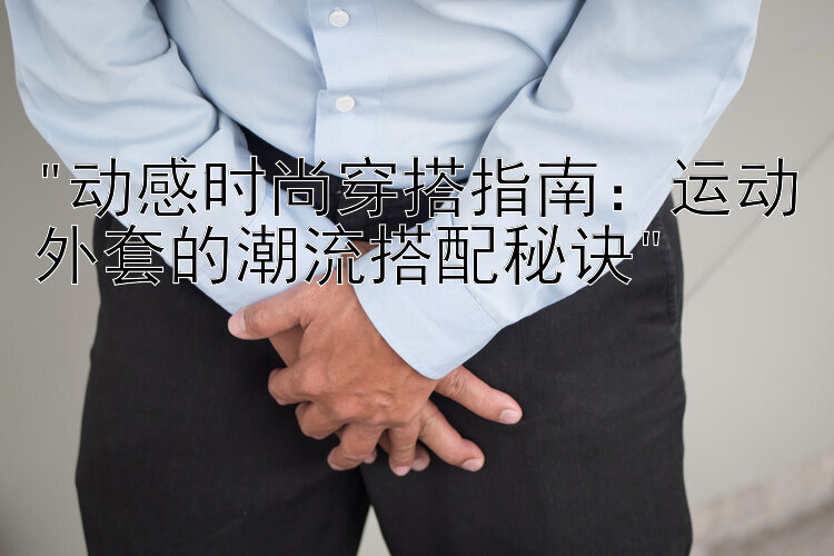 动感时尚穿搭指南：运动外套的潮流搭配秘诀