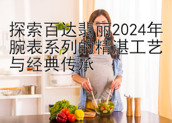 探索百达翡丽2024年腕表系列的精湛工艺与经典传承