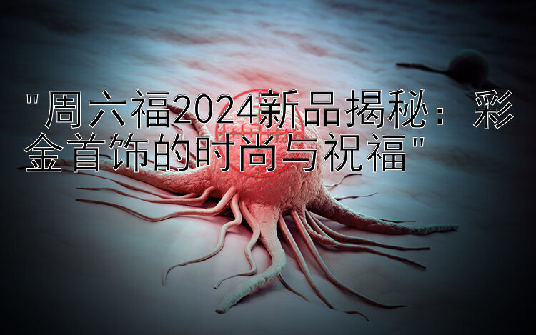 周六福2024新品揭秘：彩金首饰的时尚与祝福