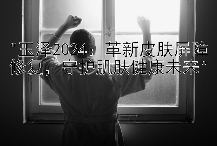 玉泽2024：革新皮肤屏障修复，守护肌肤健康未来