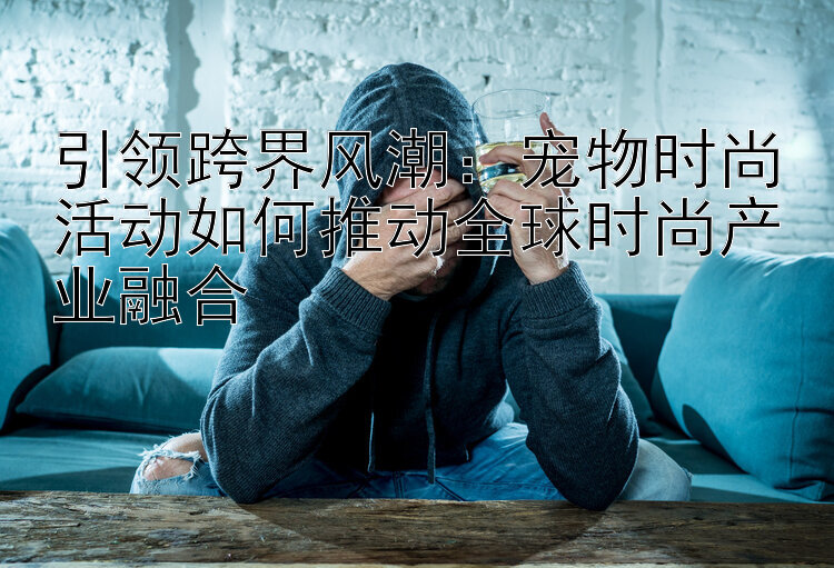 引领跨界风潮：宠物时尚活动如何推动全球时尚产业融合