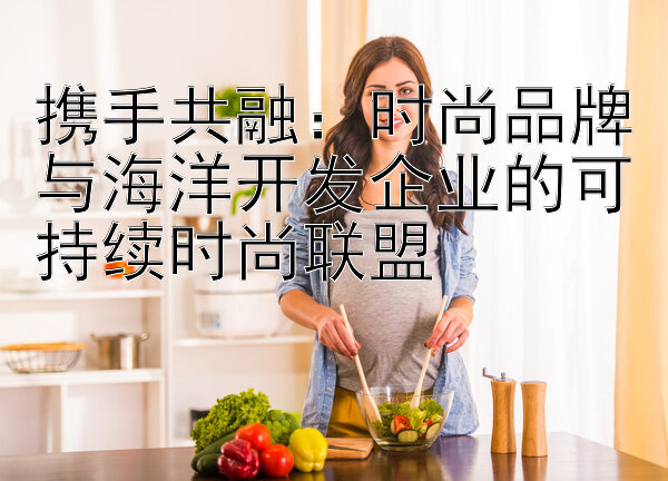 携手共融：时尚品牌与海洋开发企业的可持续时尚联盟