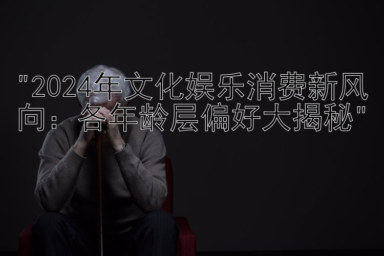 2024年文化娱乐消费新风向：各年龄层偏好大揭秘