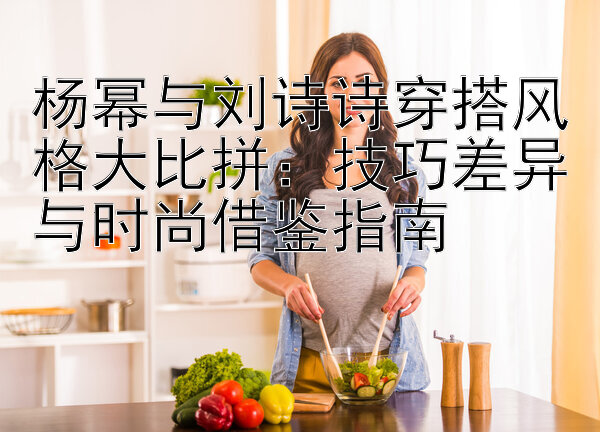 杨幂与刘诗诗穿搭风格大比拼：技巧差异与时尚借鉴指南