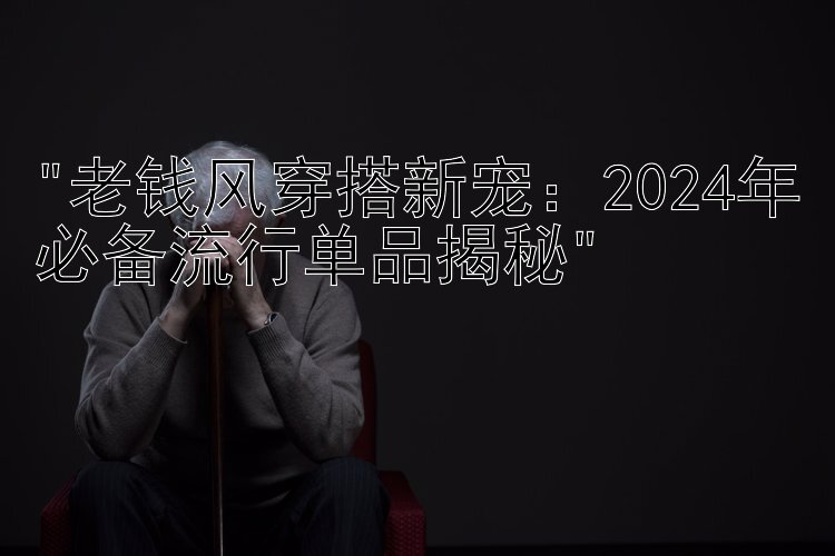 老钱风穿搭新宠：2024年必备流行单品揭秘