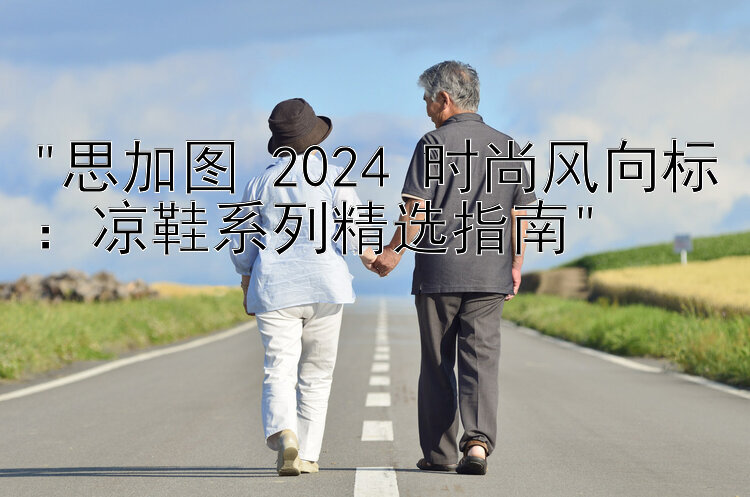 思加图 2024 时尚风向标：凉鞋系列精选指南