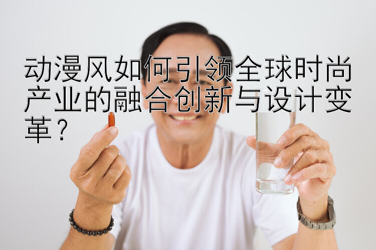 动漫风如何引领全球时尚产业的融合创新与设计变革？