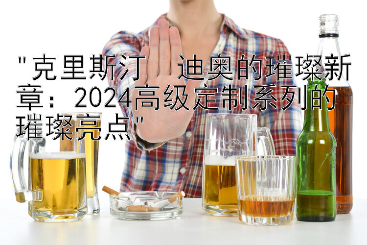 克里斯汀・迪奥的璀璨新章：2024高级定制系列的璀璨亮点