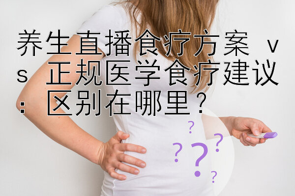 养生直播食疗方案 vs 正规医学食疗建议：区别在哪里？