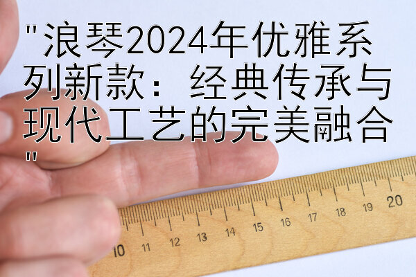 浪琴2024年优雅系列新款：经典传承与现代工艺的完美融合