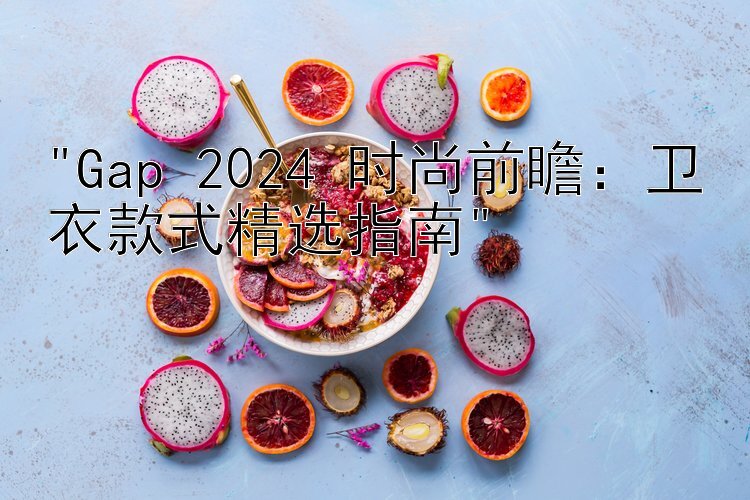 Gap 2024 时尚前瞻：卫衣款式精选指南