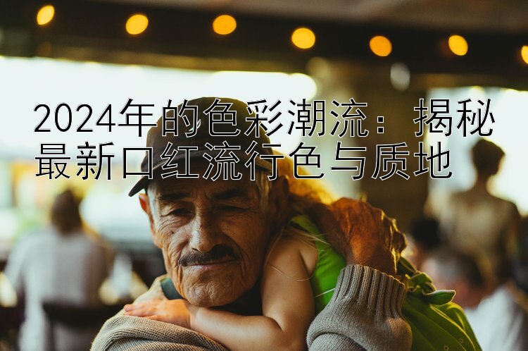 2024年的色彩潮流：揭秘最新口红流行色与质地