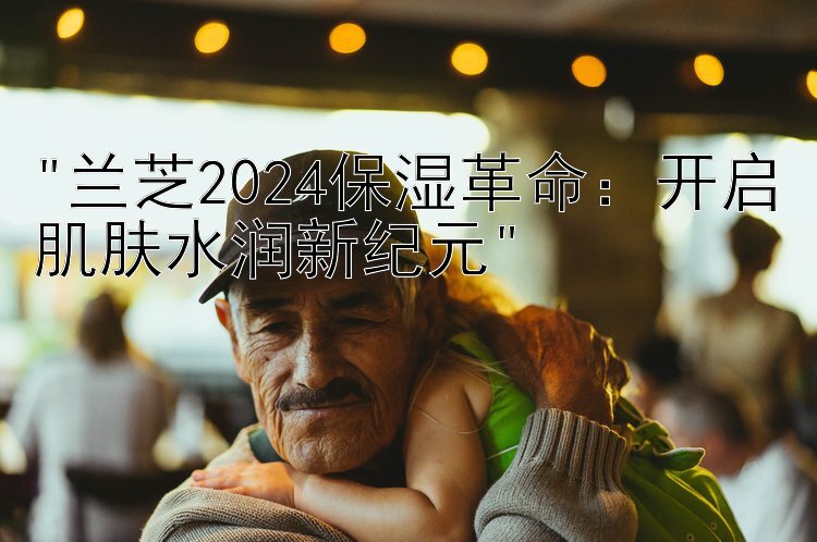 兰芝2024保湿革命：开启肌肤水润新纪元