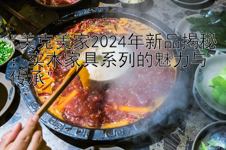 美克美家2024年新品揭秘：实木家具系列的魅力与传承