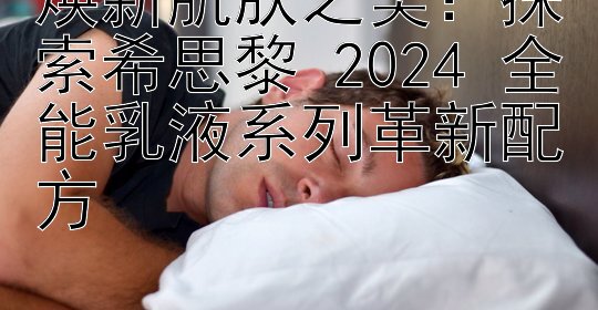 焕新肌肤之美：探索希思黎 2024 全能乳液系列革新配方