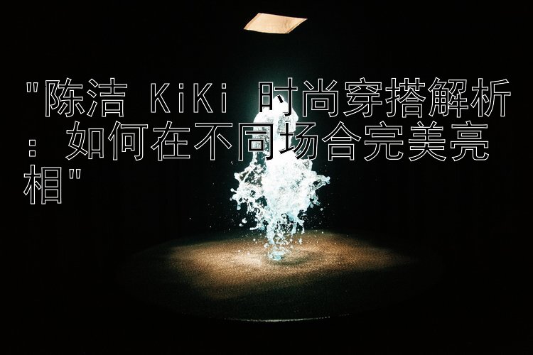 陈洁 KiKi 时尚穿搭解析：如何在不同场合完美亮相