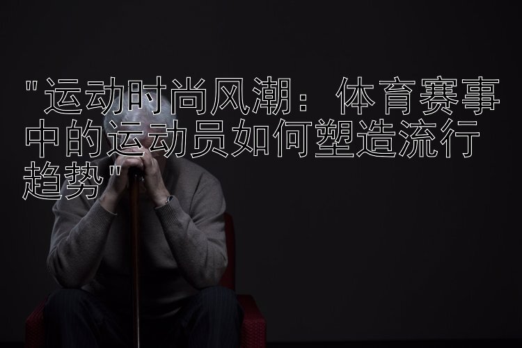 运动时尚风潮：体育赛事中的运动员如何塑造流行趋势