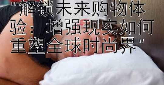 解锁未来购物体验：增强现实如何重塑全球时尚界