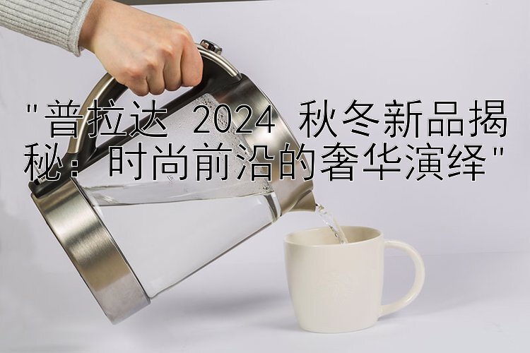 普拉达 2024 秋冬新品揭秘：时尚前沿的奢华演绎