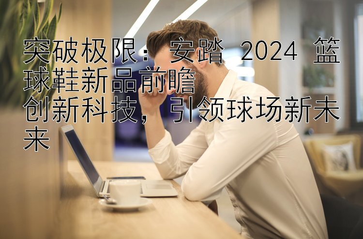 突破极限：安踏 2024 篮球鞋新品前瞻  
创新科技，引领球场新未来