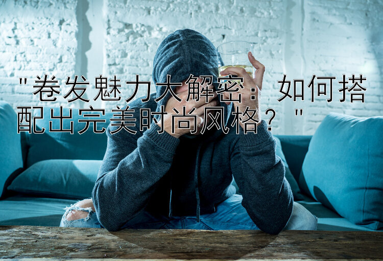 卷发魅力大解密：如何搭配出完美时尚风格？