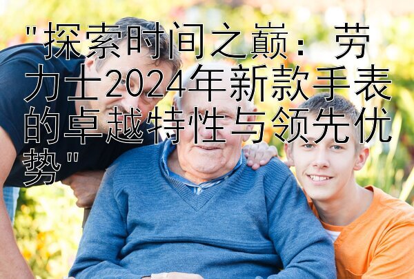 探索时间之巅：劳力士2024年新款手表的卓越特性与领先优势