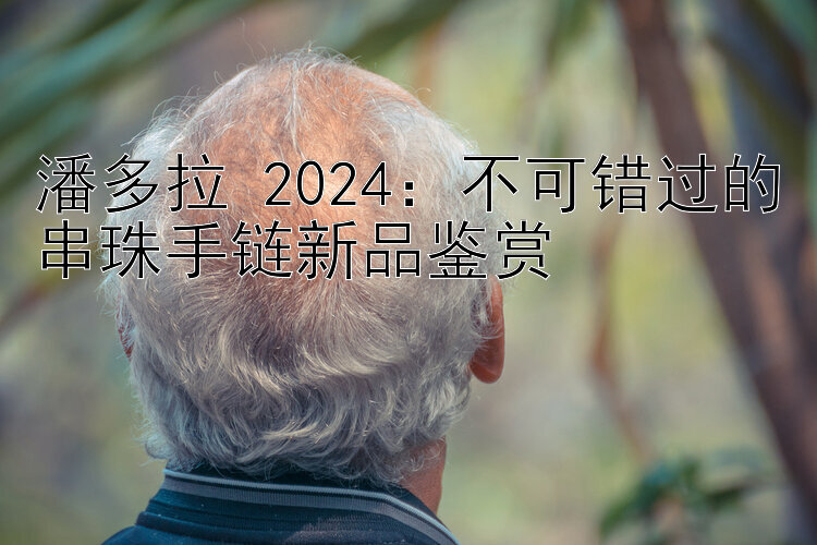 潘多拉 2024：不可错过的串珠手链新品鉴赏