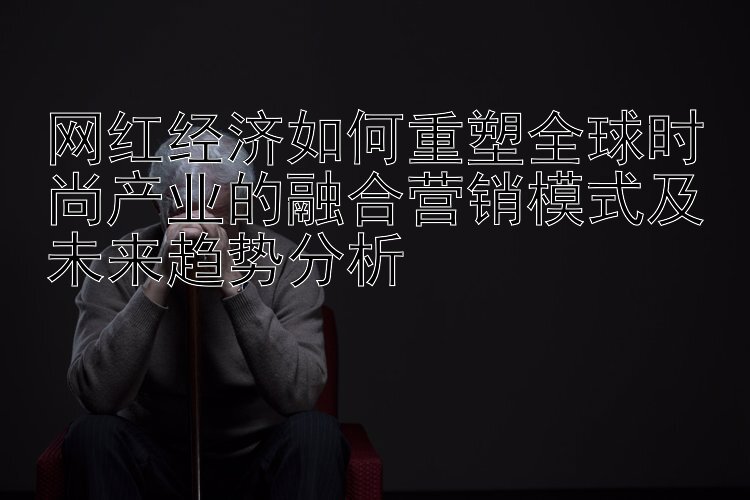 网红经济如何重塑全球时尚产业的融合营销模式及未来趋势分析