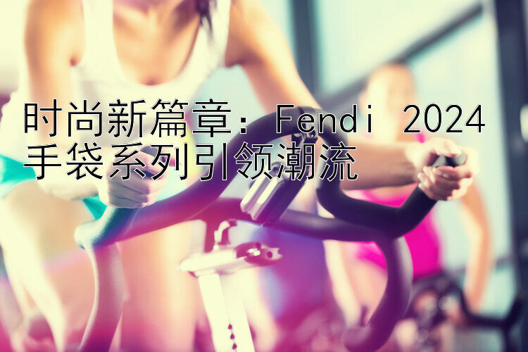 时尚新篇章：Fendi 2024 手袋系列引领潮流