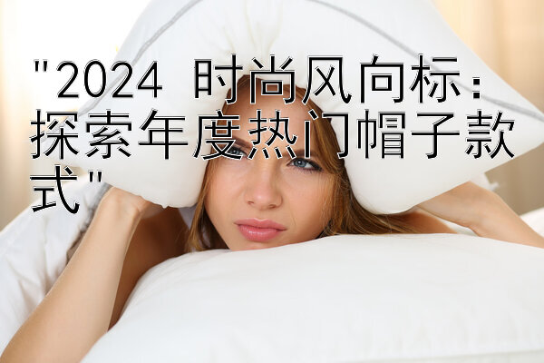 2024 时尚风向标：探索年度热门帽子款式