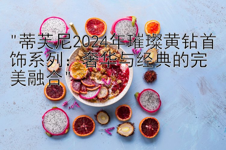 蒂芙尼2024年璀璨黄钻首饰系列：奢华与经典的完美融合