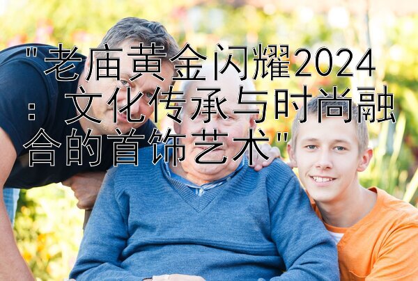 老庙黄金闪耀2024：文化传承与时尚融合的首饰艺术