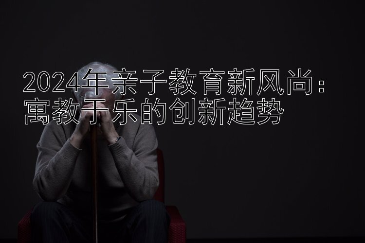 2024年亲子教育新风尚：寓教于乐的创新趋势