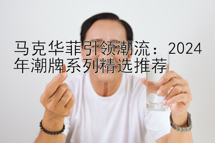 马克华菲引领潮流：2024年潮牌系列精选推荐